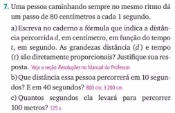 Uma pessoa caminhando sempre no mesmo ritmo dá 
um passo de 80 centímetros a cada 1 segundo. 
a) Escreva no caderno a fórmula que indica a distân- 
cia percorrida d, em centímetro, em função do tempo 
t, em segundo. As grandezas distância (d) e tempo 
(t) são diretamente proporcionais? Justifique sua res- 
posta. Veja a seção Resoluções no Manual do Professor. 
b) Que distância essa pessoa percorrerá em 10 segun- 
dos? E em 40 segundos? 800 cm; 3 200 cm
c) Quantos segundos ela levará para percorrer
100 metros? 125 s