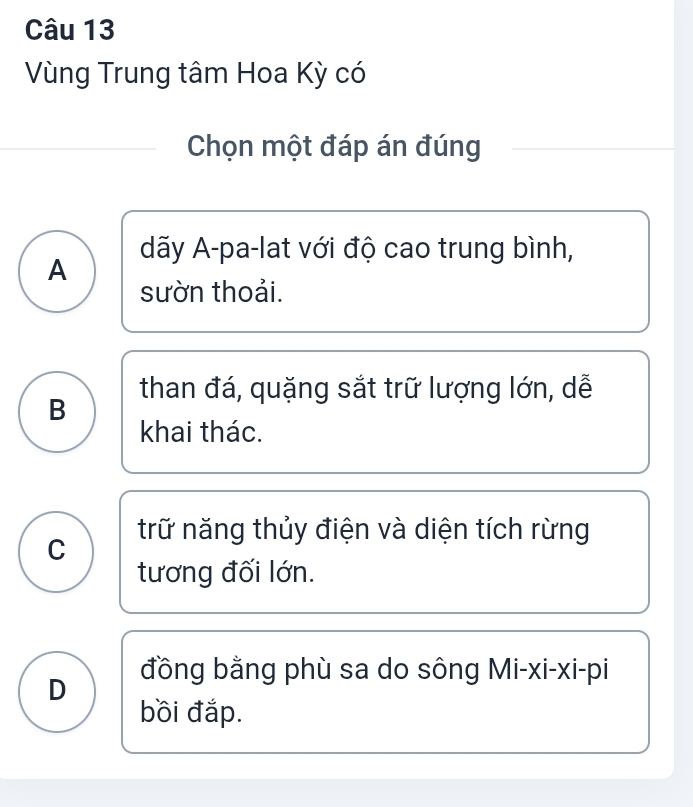 Vùng Trung tâm Hoa Kỳ có
Chọn một đáp án đúng
dãy A-pa-lat với độ cao trung bình,
A
sườn thoải.
B than đá, quặng sắt trữ lượng lớn, dễ
khai thác.
C trữ năng thủy điện và diện tích rừng
tương đối lớn.
D đồng bằng phù sa do sông Mi-xi-xi-pi
bồi đắp.