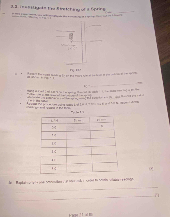 Investigate the Stretching of a Spring 
Date 
_ 
in this experiment, you will investigate the stretching of a spring. Carry out the following 
instructions, referring to Fig. 1. 
(a) • Record the scale reading Sōon the metre rule at the level of the bottom of the spring, 
as shown in Fig. 1.1. 
_ mm
s_0=
Hang a load L of 1.0 N on the spring. Record, in Table 1.1, the scale reading S on the 
metre rule at the level of the bottom of the spring. e=(S-S_0) , Record the value 
Calculate the extension e of the spring using the equation 
of e in the table. 
Repeat the procedure using loads L of 2.0 N, 3.0 N, 4.0 N and 5.0 N. Record all the 
readings and results in the table. 
Table 1.1
[3] 
(b) Explain briefly one precaution that you took in order to obtain reliable readings. 
_ 
_.[1] 
Page 21 of 85