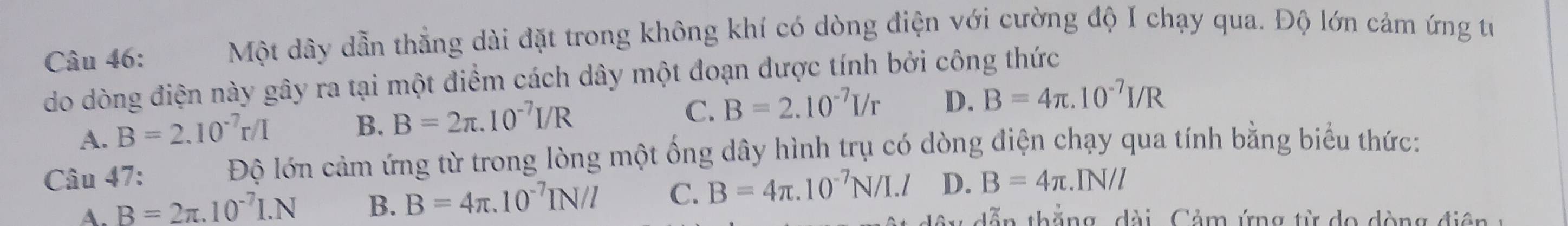 Một dây dẫn thẳng dài đặt trong không khí có dòng điện với cường độ I chạy qua. Độ lớn cảm ứng tư
do dòng điện này gây ra tại một điểm cách dây một đoạn được tính bởi công thức
A. B=2.10^(-7)r/I B. B=2π .10^(-7)I/R
C. B=2.10^(-7)I/r D. B=4π .10^(-7)I/R
Câu 47: Độ lớn cảm ứng từ trong lòng một ống dây hình trụ có dòng điện chạy qua tính bằng biểu thức:
A. B=2π .10^(-7)I.N B. B=4π .10^(-7)IN/l C. B=4π .10^(-7)N/I.l D. B=4π .IN/l
dễn thắng, dài , Cảm ứng từ do dòng điện