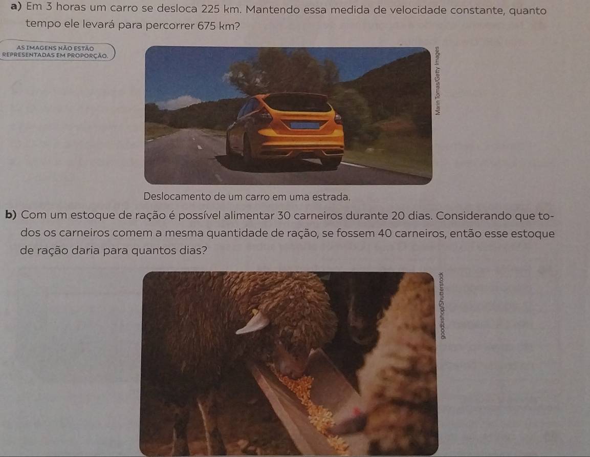 Em 3 horas um carro se desloca 225 km. Mantendo essa medida de velocidade constante, quanto 
tempo ele levará para percorrer 675 km? 
As ImaGENs não estão 
REPRESENTADAS EM PROPORÇÃO. 
Deslocamento de um carro em uma estrada. 
b) Com um estoque de ração é possível alimentar 30 carneiros durante 20 dias. Considerando que to- 
dos os carneiros comem a mesma quantidade de ração, se fossem 40 carneiros, então esse estoque 
de ração daria para quantos dias?