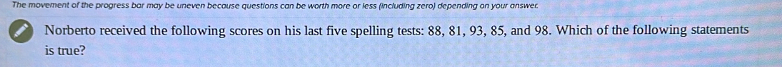 The movement of the progress bar may be uneven because questions can be worth more or less (including zero) depending on your answer. 
Norberto received the following scores on his last five spelling tests: 88, 81, 93, 85, and 98. Which of the following statements 
is true?