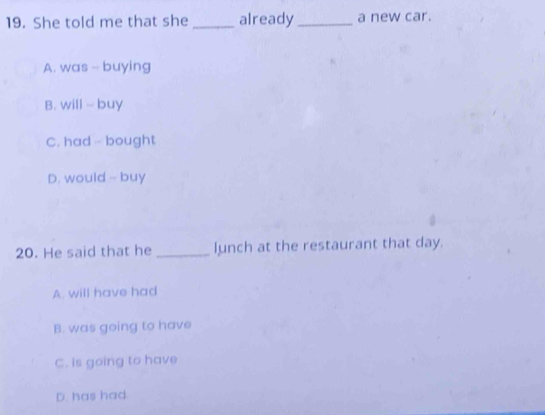 She told me that she _already_ a new car.
A. was - buying
B. will ~ buy
C. had - bought
D. would - buy
20. He said that he _lunch at the restaurant that day.
A. will have had
B. was going to have
C. is going to have
D. has had