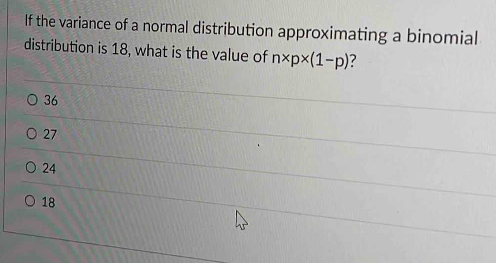 If the variance of a normal distribution approximating a binomial
distribution is 18, what is the value of n* p* (1-p) ?
36
27
24
18