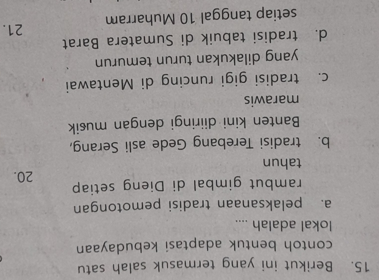 Berikut ini yang termasuk salah satu
contoh bentuk adaptasi kebudayaan
lokal adalah ....
a. pelaksanaan tradisi pemotongan
rambut gimbal di Dieng setiap
20.
tahun
b. tradisi Terebang Gede asli Serang,
Banten kini diiringi dengan musik
marawis
c. tradisi gigi runcing di Mentawai
yang dilakukan turun temurun
d. tradisi tabuik di Sumatera Barat
21.
setiap tanggal 10 Muharram