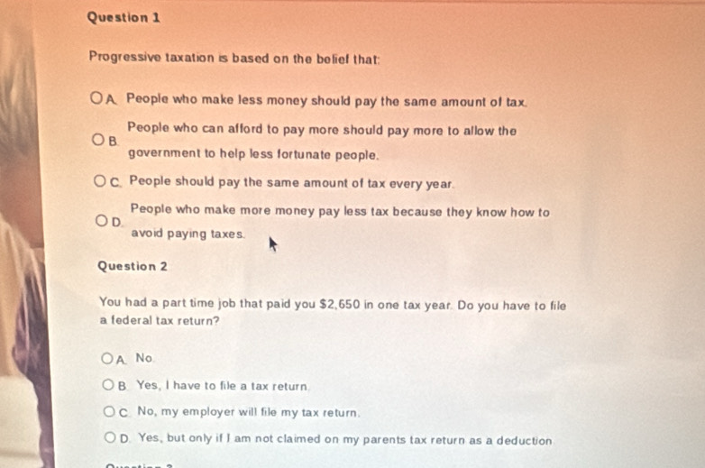 Progressive taxation is based on the belief that:
A People who make less money should pay the same amount of tax.
People who can afford to pay more should pay more to allow the
B.
government to help less fortunate people.
C People should pay the same amount of tax every year.
People who make more money pay less tax because they know how to
D.
avoid paying taxes.
Question 2
You had a part time job that paid you $2,650 in one tax year. Do you have to file
a federal tax return?
A No
B Yes, I have to file a tax return.
C No, my employer will file my tax return.
D. Yes, but only if I am not claimed on my parents tax return as a deduction