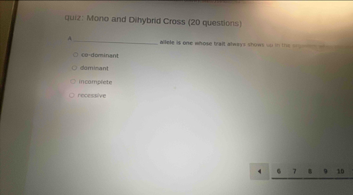 Mono and Dihybrid Cross (20 questions)
_A
allele is one whose trait always shows up in the organe .
co-dominant
dominant
incomplete
recessive
G 7 8 9 10