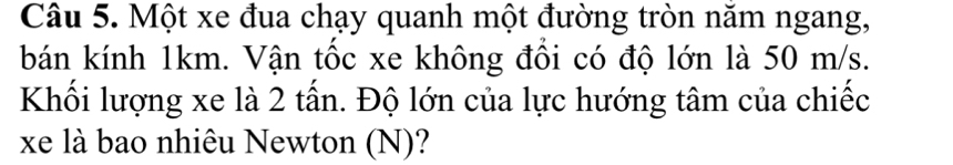 Một xe đua chạy quanh một đường tròn năm ngang, 
bán kính 1km. Vận tốc xe không đồi có độ lớn là 50 m/s. 
Khối lượng xe là 2 tấn. Độ lớn của lực hướng tâm của chiếc 
xe là bao nhiêu Newton (N)?