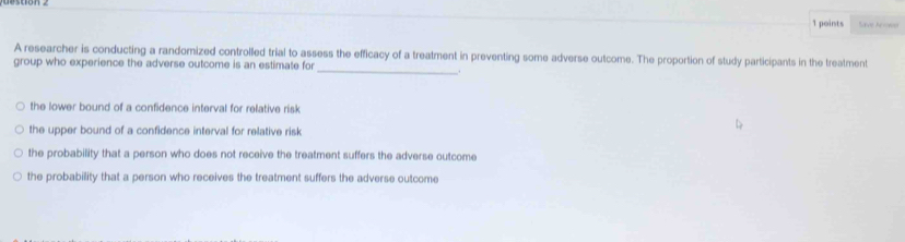 Save Arowa
_
A researcher is conducting a randomized controlled trial to assess the efficacy of a treatment in preventing some adverse outcome. The proportion of study participants in the treatment
group who experience the adverse outcome is an estimate for
.
the lower bound of a confidence interval for relative risk
the upper bound of a confidence interval for relative risk
the probability that a person who does not receive the treatment suffers the adverse outcome
the probability that a person who receives the treatment suffers the adverse outcome