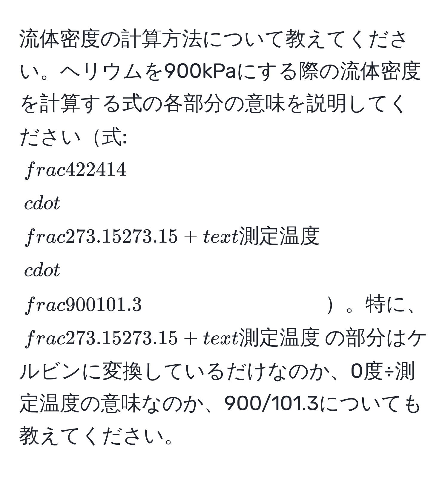 流体密度の計算方法について教えてください。ヘリウムを900kPaにする際の流体密度を計算する式の各部分の意味を説明してください式: $ 4/22414  · frac273.15273.15 + 測定温度 ·  900/101.3 $。特に、$frac273.15273.15 + 測定温度$の部分はケルビンに変換しているだけなのか、0度÷測定温度の意味なのか、900/101.3についても教えてください。