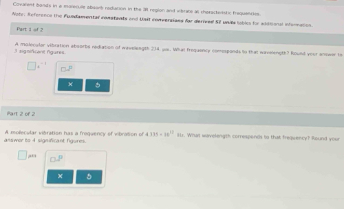 Covalent bonds in a molecule absorb radiation in the IR region and vibrate at characteristic frequencies. 
Note: Reference the Fundamental constants and Unit conversions for derived SI units tables for additional information. 
Part 1 of 2 
A molecular vibration absorbs radiation of wavelength 234. μm. What frequency corresponds to that wavelength? Round your answer to
3 significant figures. 
× 
Part 2 of 2 
A molecular vibration has a frequency of vibration of 4.335* 10^(12) Iz. What wavelength corresponds to that frequency? Round your 
answer to 4 significant figures. 
mu 
×