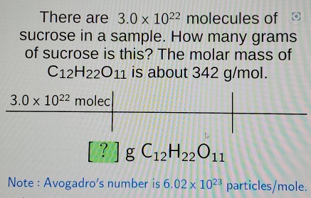 There are 3.0* 10^(22) molecules of
sucrose in a sample. How many grams
of sucrose is this? The molar mass of
C_12H_22O_11 is about 342 g/mol.
? g C_12H_22O_11
Note : Avogadro's number is 6.02* 10^(23) particles/mole.