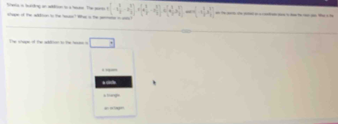 Shesla is bulding an addition to a housr. The punts -1 1/2 -2 1/2  and !  -1 1/2 ,3 1/2  an the poots she poted on a coonfrens porw to deaw the roan gan. Wher is the
shape of the addition to the house? Whap is the permeter n unts?
The shipe of the addtion to the house is
ā nga
a cicle.
a trangie
an octagun