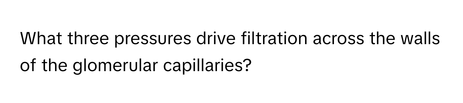 What three pressures drive filtration across the walls of the glomerular capillaries?