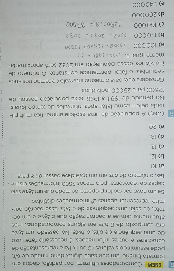 ENEM Computadores utilizam, por padrão, dados em
formato binário, em que cada dígito, denominado de bit,
pode assumir dois valores (0 ou 1). Para representação de
caracteres e outras informações, é necessário fazer uso
de uma sequência de bits, o byte. No passado, um byte
era composto de 6 bits em alguns computadores, mas
atualmente tem-se a padronização que o byte é um oc-
teto, ou seja, uma sequência de 8 bits. Esse padrão per-
mite representar apenas 2^8 informações distintas.
Se um novo padrão for proposto, de modo que um byte seja
capaz de representar pelo menos 2560 informações distin- .
tas, o número de bits em um byte deve passar de 8 para
a) 10.
b) 12.
c) 13.
d) 18.
e) 20.
6 (Uerj) A população de uma espécie animal fica multipli-
cada pelo mesmo fator após intervalos de tempo iguais.
No período de 1984 a 1996, essa população passou de
12500 para 25000 indivíduos.
Considere que, para o mesmo intervalo de tempo nos anos
seguintes, o fator permanece constante. O número de
indivíduos dessa população em 2032 será aproximada-
mente igual a:
a) 100 000
b) 120000
c) 160 000
d) 200000
e) 240000