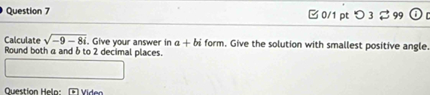 つ 3 B 99 
Calculate sqrt(-9-8i). Give your answer in a+bi form. Give the solution with smallest positive angle. 
Round both a and b to 2 decimal places. 
Question Helo: Video