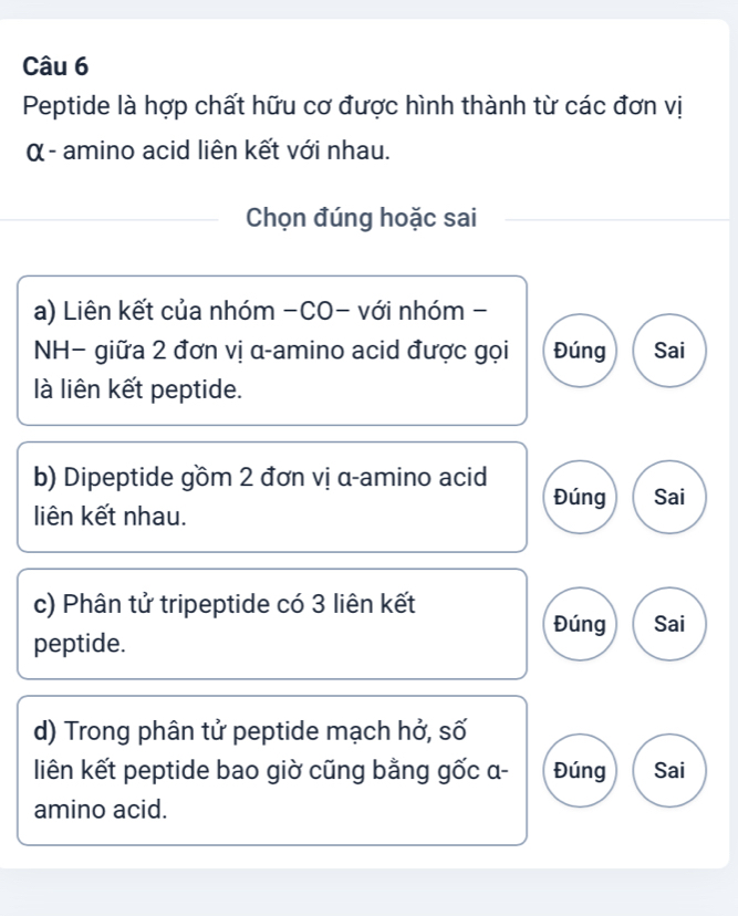 Peptide là hợp chất hữu cơ được hình thành từ các đơn vị
α - amino acid liên kết với nhau.
Chọn đúng hoặc sai
a) Liên kết của nhóm -CO- với nhóm -
NH− giữa 2 đơn vị α -amino acid được gọi Đúng Sai
là liên kết peptide.
b) Dipeptide gồm 2 đơn vị α -amino acid Đúng Sai
liên kết nhau.
c) Phân tử tripeptide có 3 liên kết
Đúng Sai
peptide.
d) Trong phân tử peptide mạch hở, số
liên kết peptide bao giờ cũng bằng gốc α - Đúng Sai
amino acid.