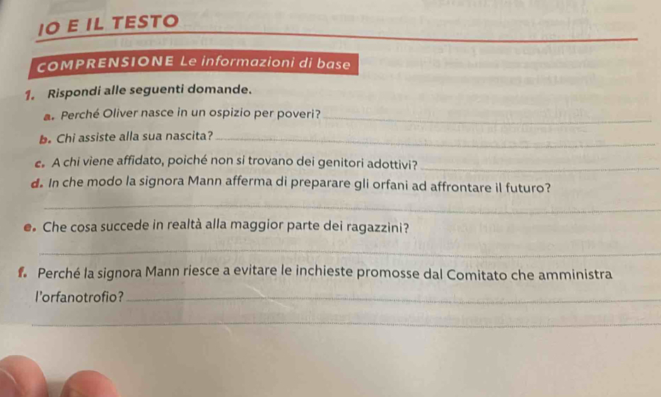 IO E IL TESTO 
cOMPRENSIONE Le informazioni di base 
1. Rispondi alle seguenti domande. 
Perché Oliver nasce in un ospizio per poveri?_ 
b. Chi assiste alla sua nascita?_ 
A chi viene affidato, poiché non si trovano dei genitori adottivi?_ 
d. In che modo la signora Mann afferma di preparare gli orfani ad affrontare il futuro? 
_ 
e. Che cosa succede in realtà alla maggior parte dei ragazzini? 
_ 
Perché la signora Mann riesce a evitare le inchieste promosse dal Comitato che amministra 
l'orfanotrofio?_ 
_