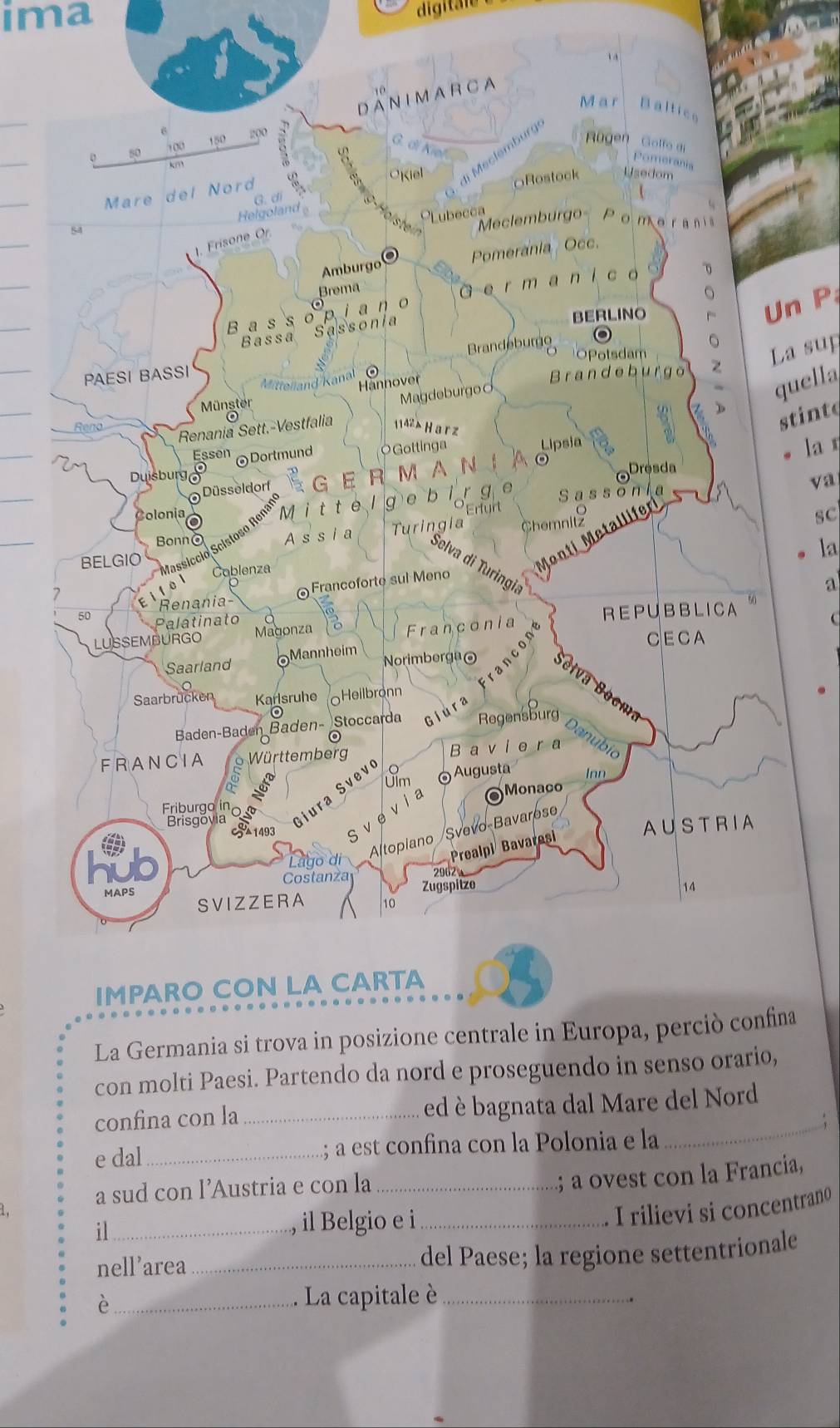 ima 
digitale 
Un P 
La sup 
quella 
stinte 
la η 
va 
sc 
la 
a 
La Germania si trova in posizione centrale in Europa, percina 
con molti Paesi. Partendo da nord e proseguendo in senso orario, 
confina con la _ed è bagnata dal Mare del Nord 
e dal_ ; a est confina con la Polonia e la 
_ 
a sud con l’Austria e con la_ 
; a ovest con la Francia, 
, il Belgio e i_ 
I rilievi si concentrano 
il_ 
nell’area _del Paese; la regione settentrionale 
_è 
. La capitale è_ 
.