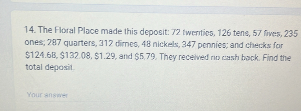 The Floral Place made this deposit: 72 twenties, 126 tens, 57 fives, 235
ones; 287 quarters, 312 dimes, 48 nickels, 347 pennies; and checks for
$124.68, $132.08, $1.29, and $5.79. They received no cash back. Find the 
total deposit. 
Your answer