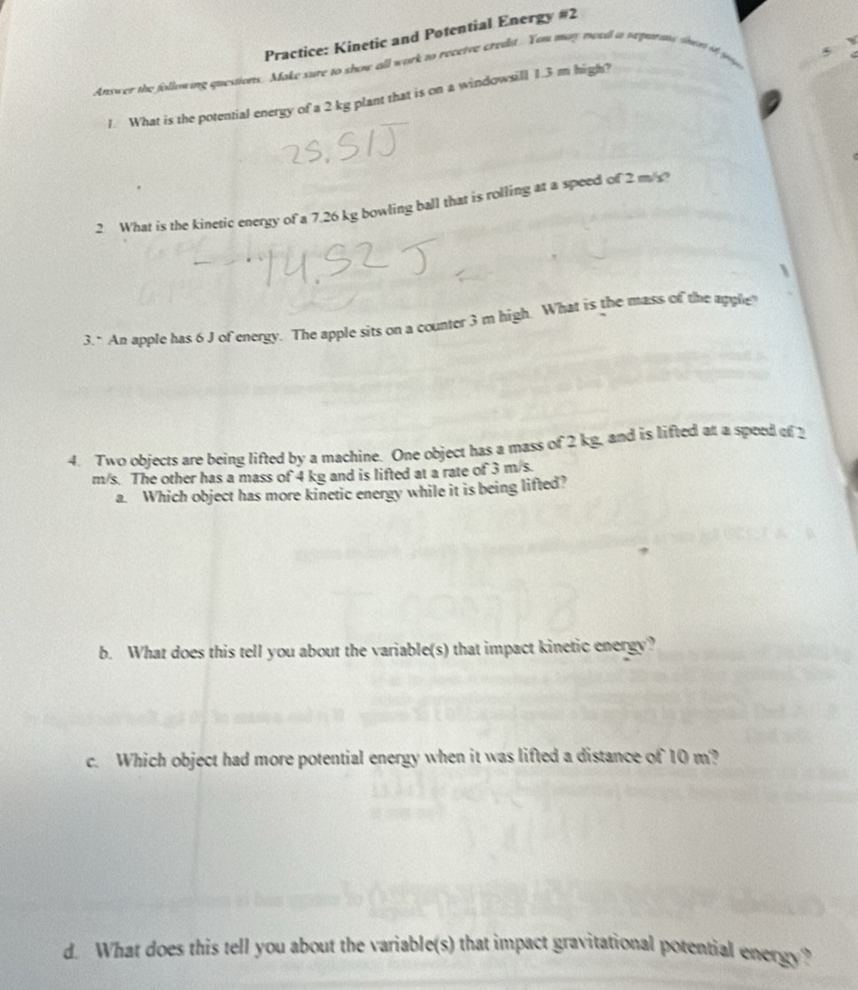 Practice: Kinetic and Potential Energy #2 
Answer the following questions. Make sure to show all work to receive credit. You may moedl a sepera sen o gy 
1. What is the potential energy of a 2 kg plant that is on a windowsill 1.3 m high? 
2 What is the kineric energy of a 7.26 kg bowling ball that is rolling at a speed of 2 ms
3." An apple has 6 J of energy. The apple sits on a counter 3 m high. What is the mass of the apple 
4. Two objects are being lifted by a machine. One object has a mass of 2 kg, and is lifted at a speed of 2
m/s. The other has a mass of 4 kg and is lifted at a rate of 3 m/s. 
a. Which object has more kinetic energy while it is being lifted? 
b. What does this tell you about the variable(s) that impact kinetic energy? 
c. Which object had more potential energy when it was lifted a distance of 10 m? 
d. What does this tell you about the variable(s) that impact gravitational potential energy?