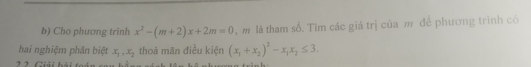 Cho phương trình x^2-(m+2)x+2m=0 , m là tham số. Tìm các giá trị của m để phương trình có
hai nghiệm phân biệt x_1, x_2 thoả mãn điều kiện (x_1+x_2)^2-x_1x_2≤ 3. 
2 2. Giải hài toán