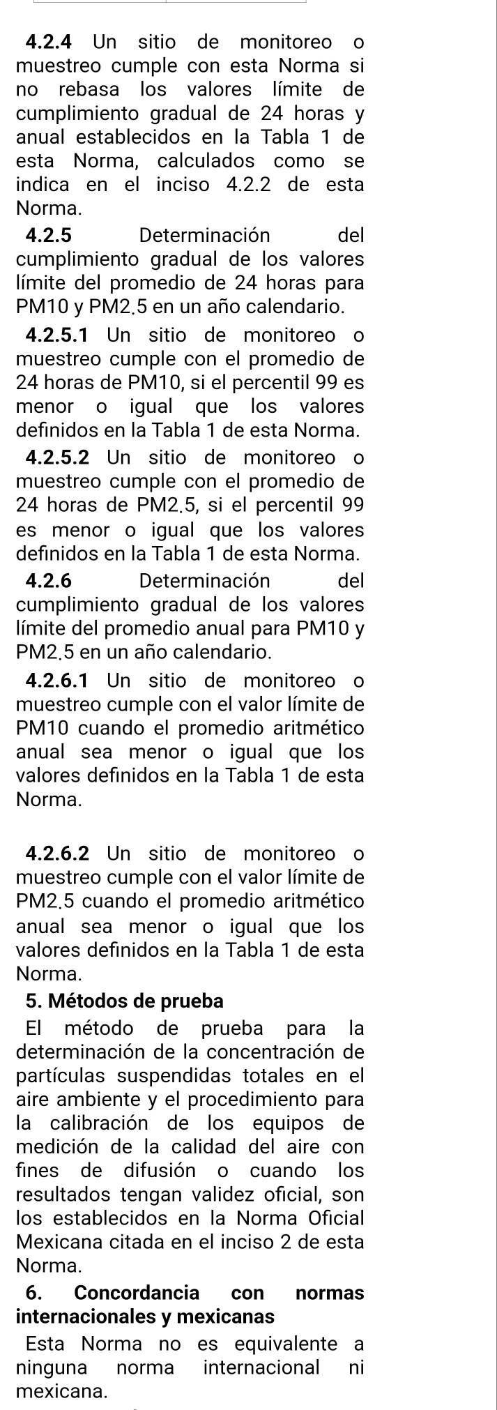 Un sitio de monitoreo o
muestreo cumple con esta Norma si
no rebasa los valores límite de
cumplimiento gradual de 24 horas y
anual establecidos en la Tabla 1 de
esta Norma, calculados como se
indica en el inciso 4.2.2 de esta
Norma.
4.2.5 Determinación del
cumplimiento gradual de los valores
límite del promedio de 24 horas para
PM10 y PM2.5 en un año calendario.
4.2.5.1 Un sitio de monitoreo o
muestreo cumple con el promedio de
24 horas de PM10, si el percentil 99 es
menor o igual que los valores
definidos en la Tabla 1 de esta Norma.
4.2.5.2 Un sitio de monitoreo o
muestreo cumple con el promedio de
24 horas de PM2.5, si el percentil 99
es menor o igual que los valores
definidos en la Tabla 1 de esta Norma.
4.2.6 Determinación del
cumplimiento gradual de los valores
límite del promedio anual para PM10 y
PM2.5 en un año calendario.
4.2.6.1 Un sitio de monitoreo o
muestreo cumple con el valor límite de
PM10 cuando el promedio aritmético
anual sea menor o igual que los
valores defínidos en la Tabla 1 de esta
Norma.
4.2.6.2 Un sitio de monitoreo o
muestreo cumple con el valor límite de
PM2.5 cuando el promedio aritmético
anual sea menor o igual que los
valores defínidos en la Tabla 1 de esta
Norma.
5. Métodos de prueba
El método de prueba para la
determinación de la concentración de
partículas suspendidas totales en el
aire ambiente y el procedimiento para
la calibración de los equipos de
medición de la calidad del aire con
fines de difusión o cuando los
resultados tengan validez oficial, son
los establecidos en la Norma Oficial
Mexicana citada en el inciso 2 de esta
Norma.
6. Concordancia con normas
internacionales y mexicanas
Esta Norma no es equivalente a
ninguna norma internacional ni
mexicana.