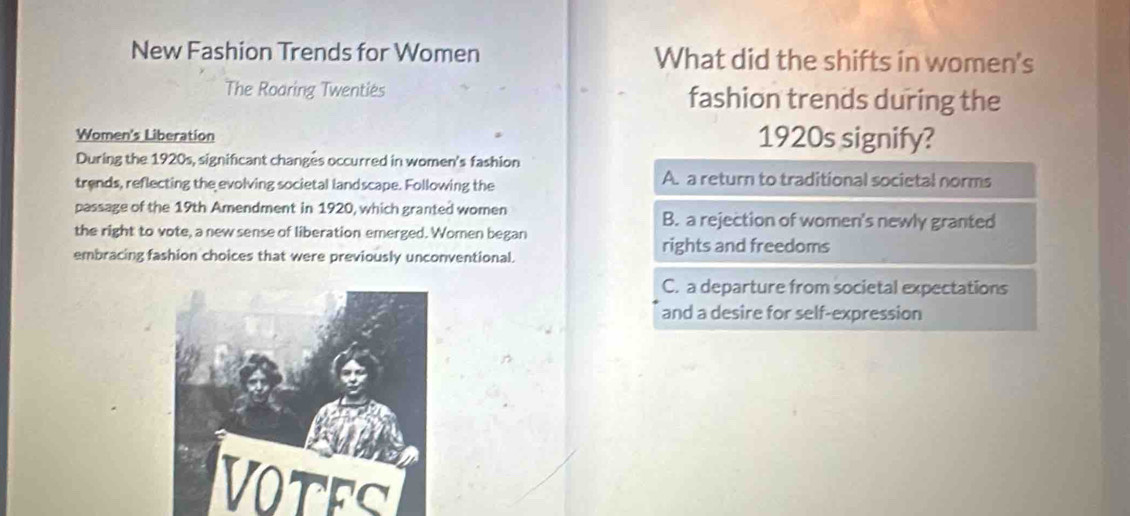 New Fashion Trends for Women What did the shifts in women's
The Roaring Twenties fashion trends during the
Women's Liberation 1920s signify?
During the 1920s, significant changes occurred in women's fashion
trends, reflecting the evolving societal landscape. Following the
A. a return to traditional societal norms
passage of the 19th Amendment in 1920, which granted women B. a rejection of women's newly granted
the right to vote, a new sense of liberation emerged. Women began
embracing fashion choices that were previously unconventional.
rights and freedoms
C. a departure from societal expectations
and a desire for self-expression
VOTES