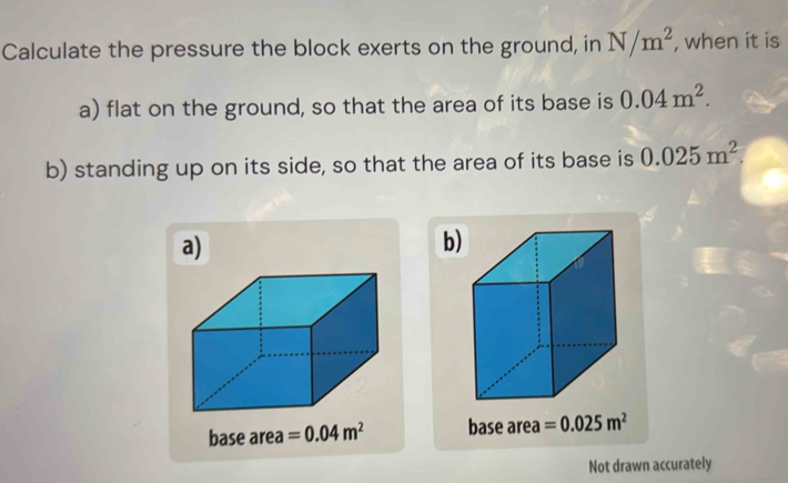 Calculate the pressure the block exerts on the ground, in N/m^2 , when it is
a) flat on the ground, so that the area of its base is 0.04m^2. 
b) standing up on its side, so that the area of its base is 0.025m^2. 
a)
b)
base area =0.04m^2 base area =0.025m^2
Not drawn accurately