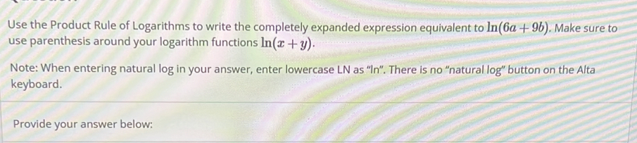 Use the Product Rule of Logarithms to write the completely expanded expression equivalent to ln (6a+9b). Make sure to 
use parenthesis around your logarithm functions ln (x+y). 
Note: When entering natural log in your answer, enter lowercase LN as “In”. There is no “natural log” button on the Alta 
keyboard. 
Provide your answer below: