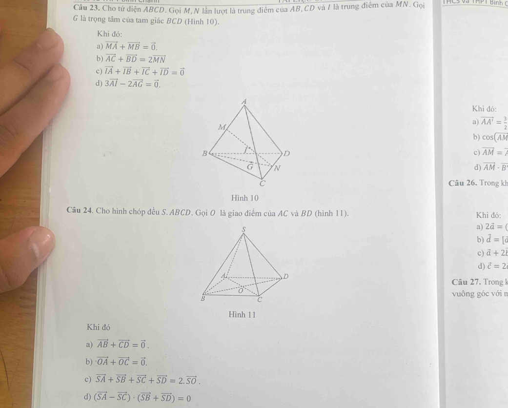 Cho tứ diện ABCD. Gọi M, N lần lượt là trung điểm của AB, CD và / là trung điểm của MN. Gọi THCS và THPT Bình C
G là trọng tâm của tam giác BCD (Hình 10).
Khi đó:
a) vector MA+vector MB=vector 0.
b) vector AC+vector BD=2vector MN
c) vector IA+vector IB+vector IC+vector ID=vector 0
d) 3vector AI-2vector AG=vector 0. 
Khi đó:
a) vector AA'= 3/2 
b) cos (overline AM
c) vector AM=7
d) vector AM· vector B
Câu 26. Trong kl
Hình 10
Câu 24. Cho hình chóp đều S. ABCD. Gọi O là giao điểm của AC và BD (hình 11). Khi đó:
a) 2vector a=
b) vector d=[vector c
c) vector a+2vector l
d) vector c=2
Câu 27. Trong k
vuông góc với n
Hình 11
Khi đó
a) vector AB+vector CD=vector 0.
b) vector OA+vector OC=vector 0. 
c) vector SA+vector SB+vector SC+vector SD=2.vector SO.
d) (vector SA-vector SC)· (vector SB+vector SD)=0