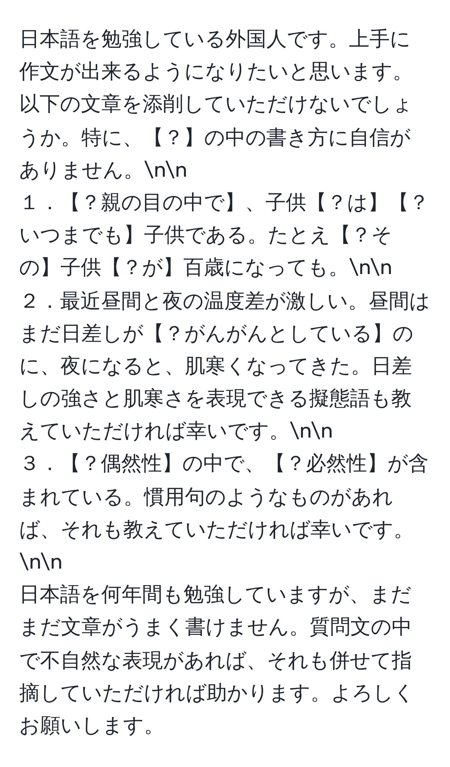 日本語を勉強している外国人です。上手に作文が出来るようになりたいと思います。以下の文章を添削していただけないでしょうか。特に、【？】の中の書き方に自信がありません。nn
１．【？親の目の中で】、子供【？は】【？いつまでも】子供である。たとえ【？その】子供【？が】百歳になっても。nn
２．最近昼間と夜の温度差が激しい。昼間はまだ日差しが【？がんがんとしている】のに、夜になると、肌寒くなってきた。日差しの強さと肌寒さを表現できる擬態語も教えていただければ幸いです。nn
３．【？偶然性】の中で、【？必然性】が含まれている。慣用句のようなものがあれば、それも教えていただければ幸いです。nn
日本語を何年間も勉強していますが、まだまだ文章がうまく書けません。質問文の中で不自然な表現があれば、それも併せて指摘していただければ助かります。よろしくお願いします。