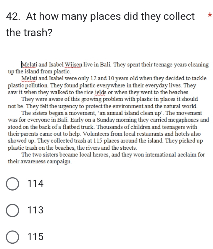 At how many places did they collect *
the trash?
Melati and Isabel Wijsen live in Bali. They spent their teenage years cleaning
up the island from plastic.
Melati and Isabel were only 12 and 10 years old when they decided to tackle
plastic pollution. They found plastic everywhere in their everyday lives. They
saw it when they walked to the rice ields or when they went to the beaches.
They were aware of this growing problem with plastic in places it should
not be. They felt the urgency to protect the environment and the natural world.
The sisters began a movement, ‘an annual island clean up’. The movement
was for everyone in Bali. Early on a Sunday morning they carried megaphones and
stood on the back of a flatbed truck. Thousands of children and teenagers with
their parents came out to help. Volunteers from local restaurants and hotels also
showed up. They collected trash at 115 places around the island. They picked up
plastic trash on the beaches, the rivers and the streets.
The two sisters became local heroes, and they won international acclaim for
their awareness campaign.
114
113
115