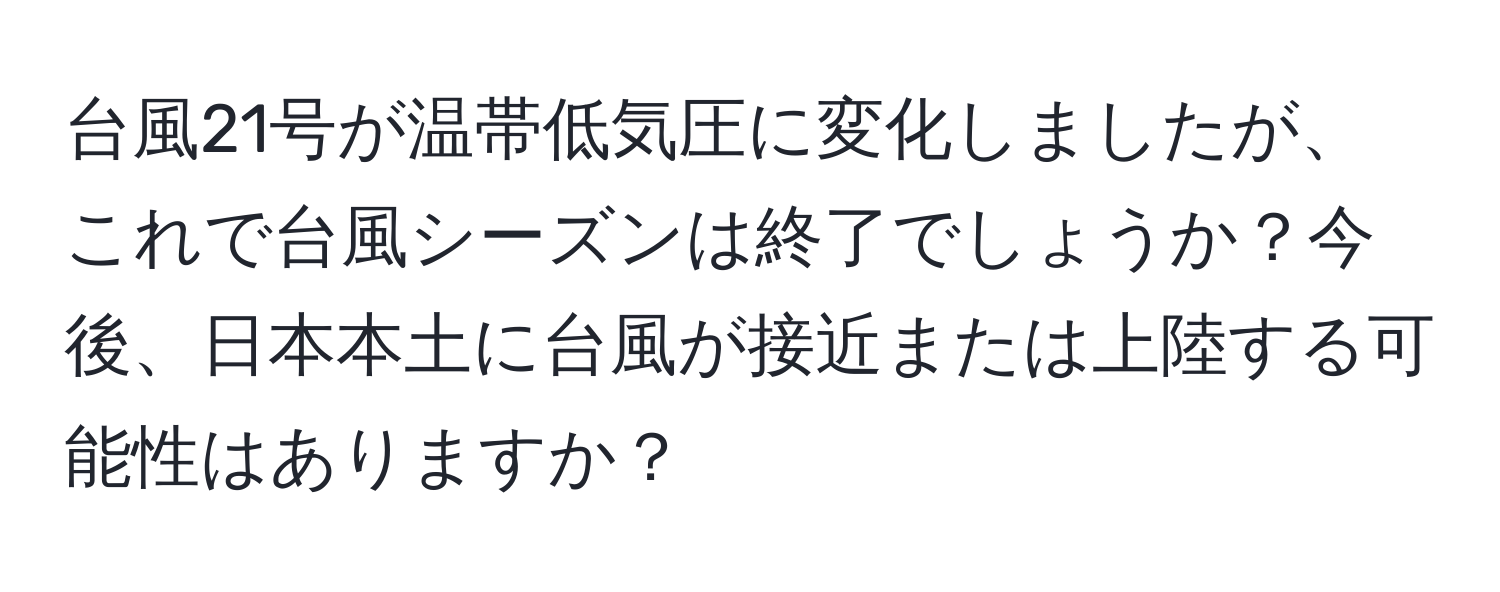 台風21号が温帯低気圧に変化しましたが、これで台風シーズンは終了でしょうか？今後、日本本土に台風が接近または上陸する可能性はありますか？
