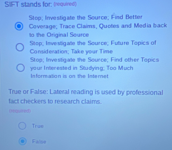 SIFT stands for: (required)
Stop; Investigate the Source; Find Better
Coverage; Trace Claims, Quotes and Media back
to the Original Source
Stop; Investigate the Source; Future Topics of
Consideration; Take your Time
Stop; Investigate the Source; Find other Topics
your Interested in Studying; Too Much
Information is on the Internet
True or False: Lateral reading is used by professional
fact checkers to research claims.
(required)
True
False