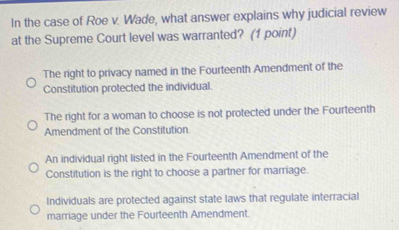 In the case of Roe v. Wade, what answer explains why judicial review
at the Supreme Court level was warranted? (1 point)
The right to privacy named in the Fourteenth Amendment of the
Constitution protected the individual.
The right for a woman to choose is not protected under the Fourteenth
Amendment of the Constitution.
An individual right listed in the Fourteenth Amendment of the
Constitution is the right to choose a partner for marriage.
Individuals are protected against state laws that regulate interracial
marriage under the Fourteenth Amendment.