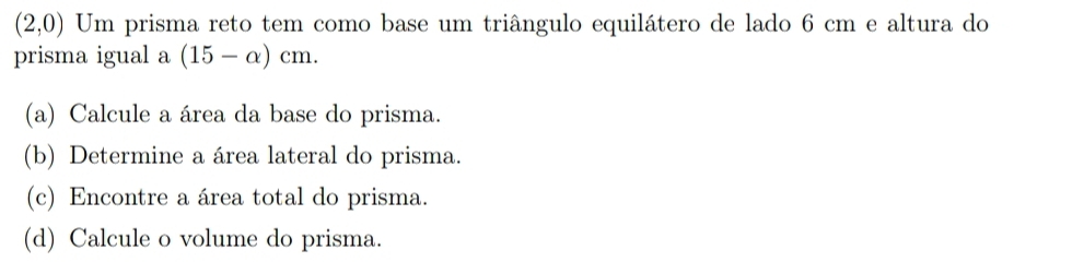 (2,0) Um prisma reto tem como base um triângulo equilátero de lado 6 cm e altura do 
prisma igual a (15-alpha )cm. 
(a) Calcule a área da base do prisma. 
(b) Determine a área lateral do prisma. 
(c) Encontre a área total do prisma. 
(d) Calcule o volume do prisma.