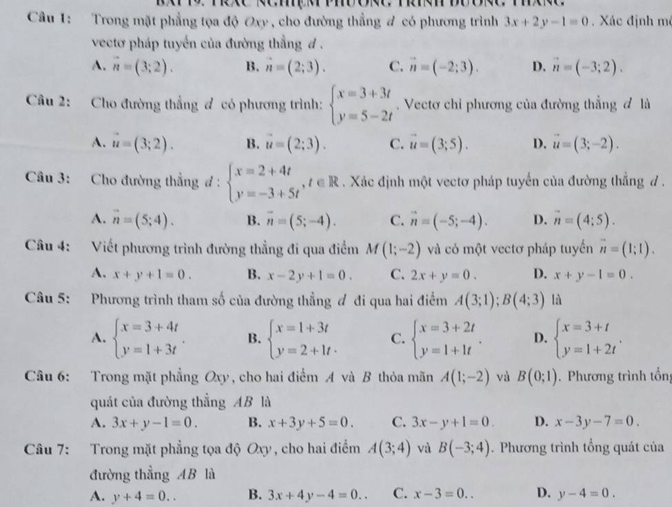 Trong mặt phẳng tọa độ Oxy , cho đường thẳng # có phương trình 3x+2y-1=0. Xác định mô
vectơ pháp tuyển của đường thẳng đ .
A. vector n=(3;2). B. n=(2;3). C. vector n=(-2;3). D. vector n=(-3;2).
Câu 2: Cho đường thẳng ơ có phương trình: beginarrayl x=3+3t y=5-2tendarray.. Vectơ chỉ phương của đường thẳng đ là
A. vector u=(3;2). B. vector u=(2;3). C. vector u=(3;5). D. vector u=(3;-2).
Câu 3: Cho đường thẳng đ : beginarrayl x=2+4t y=-3+5tendarray. ,t∈ R. Xác định một vectơ pháp tuyển của đường thẳng đ .
A. vector n=(5;4). B. vector n=(5;-4). C. vector n=(-5;-4). D. vector n=(4;5).
Câu 4: Viết phương trình đường thẳng đi qua điểm M(1;-2) và có một vectơ pháp tuyển vector n=(1;1).
A. x+y+1=0. B. x-2y+1=0. C. 2x+y=0. D. x+y-1=0.
Câu 5: Phương trình tham số của đường thẳng đ đi qua hai điểm A(3;1);B(4;3) là
A. beginarrayl x=3+4t y=1+3tendarray. . B. beginarrayl x=1+3t y=2+1t· endarray. C. beginarrayl x=3+2t y=1+1tendarray. . D. beginarrayl x=3+t y=1+2tendarray. .
Câu 6: Trong mặt phẳng Oxy, cho hai điểm A và B thỏa mãn A(1;-2) và B(0;1).  Phương trình tổng
quát của đường thẳng AB là
A. 3x+y-1=0. B. x+3y+5=0. C. 3x-y+1=0. D. x-3y-7=0.
Câu 7: Trong mặt phẳng tọa độ Oxy, cho hai điểm A(3;4) và B(-3;4). Phương trình tổng quát của
đường thẳng AB là
A. y+4=0.. B. 3x+4y-4=0.. C. x-3=0.. D. y-4=0.