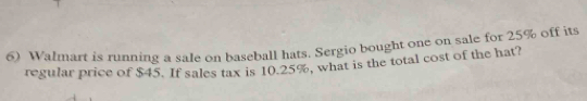 Walmart is running a sale on baseball hats. Sergio bought one on sale for 25% off its 
regular price of $45. If sales tax is 10.25%, what is the total cost of the hat?