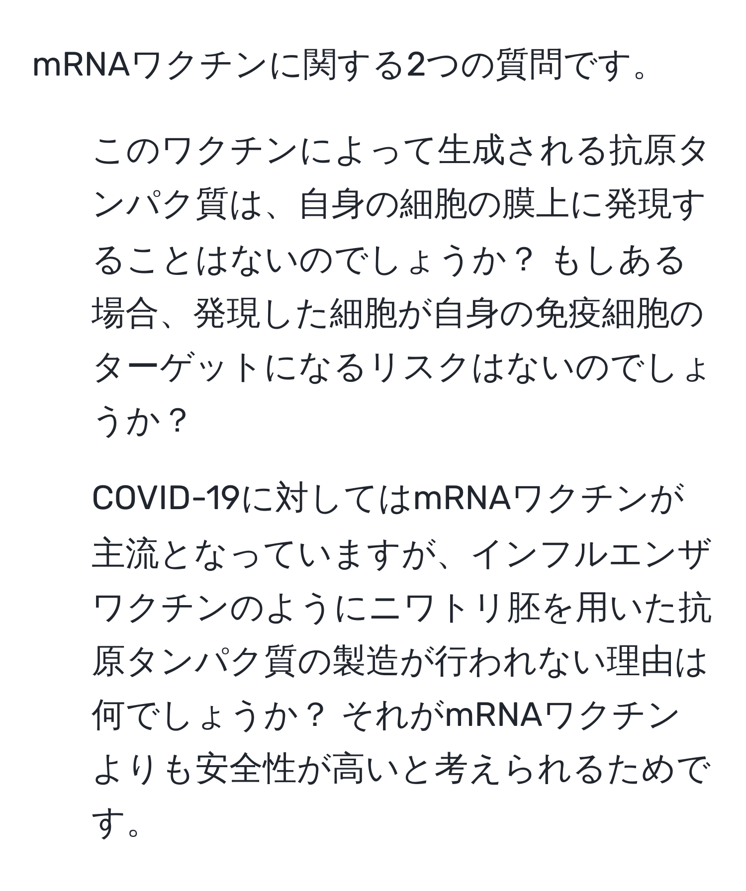 mRNAワクチンに関する2つの質問です。  
1. このワクチンによって生成される抗原タンパク質は、自身の細胞の膜上に発現することはないのでしょうか？ もしある場合、発現した細胞が自身の免疫細胞のターゲットになるリスクはないのでしょうか？  
2. COVID-19に対してはmRNAワクチンが主流となっていますが、インフルエンザワクチンのようにニワトリ胚を用いた抗原タンパク質の製造が行われない理由は何でしょうか？ それがmRNAワクチンよりも安全性が高いと考えられるためです。