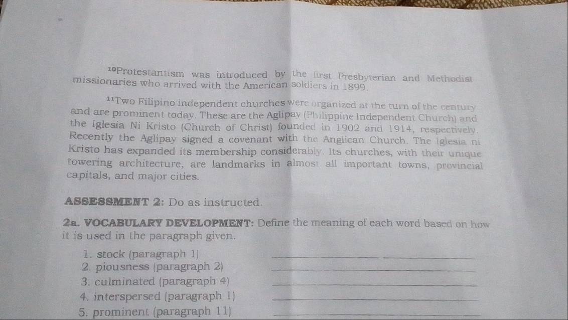 10Protestantism was introduced by the first Presbyterian and Methodist 
missionaries who arrived with the American soldiers in 1899. 
11Two Filipino independent churches were organized at the turn of the century 
and are prominent today. These are the Aglipay (Philippine Independent Church) and 
the Iglesia Ni Kristo (Church of Christ) founded in 1902 and 1914, respectively. 
Recently the Aglipay signed a covenant with the Anglican Church. The Iglesia ni 
Kristo has expanded its membership considerably. Its churches, with their unique 
towering architecture, are landmarks in almost all important towns, provincial 
capitals, and major cities. 
ASSESSMENT 2: Do as instructed. 
2a. VOCABULARY DEVELOPMENT: Define the meaning of each word based on how 
it is used in the paragraph given. 
1. stock (paragraph 1)_ 
2. piousness (paragraph 2)_ 
3. culminated (paragraph 4)_ 
4. interspersed (paragraph 1)_ 
5. prominent (paragraph 11)_