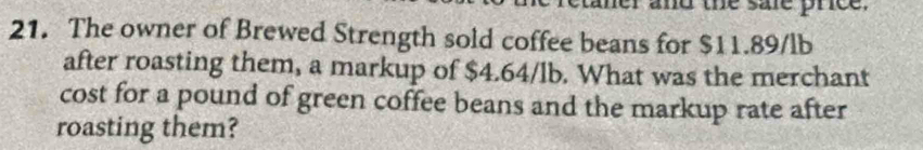 ther and the sale prce . 
21. The owner of Brewed Strength sold coffee beans for $11.89/lb
after roasting them, a markup of $4.64/lb. What was the merchant 
cost for a pound of green coffee beans and the markup rate after 
roasting them?