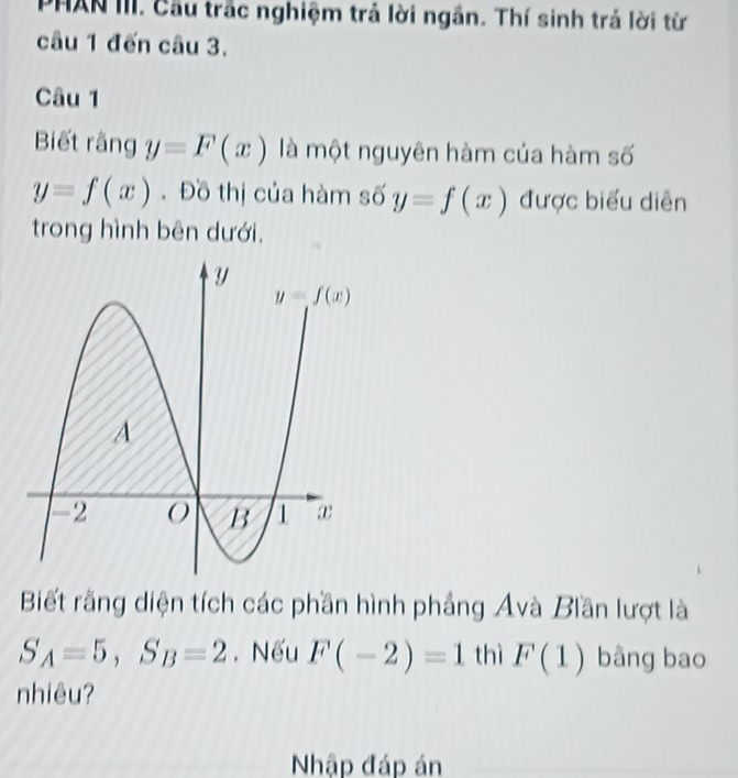 PHAN III. Cầu trắc nghiệm trả lời ngắn. Thí sinh trả lời từ
câu 1 đến câu 3.
Câu 1
Biết rằng y=F(x) là một nguyên hàm của hàm số
y=f(x). Đồ thị của hàm số y=f(x) được biểu diễn
trong hình bên dưới,
Biết rằng diện tích các phần hình phầng Avà Biần lượt là
S_A=5,S_B=2. Nếu F(-2)=1 thì F(1) bằng bao
nhiêu?
Nhập đáp án