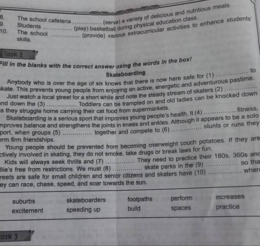 The school cafeteria_
(serve) a variety of delicious and nutritious meals.
9. Students
_(play) basketball during physical education class.
10. The school_
(provide) various extracurricular activities to enhance students
skills.
Tash2
Fill in the blanks with the correct answer using the words in the box!
Skateboarding
_
to
Anybody who is over the age of six knows that there is now here safe for (1)
skate. This prevents young people from enjoying an active, energetic and adventurous pastime.
Just watch a local street for a short while and note the steady stream of skaters (2)
nd down the (3)_
Toddlers can be trampled on and old ladies can be knocked down
s they struggle home carrying their cat food from supermarkets.
Skateboarding is a serious sport that improves young people's health. It (4) _fitness,
mproves balance and strengthens the joints in knees and ankles. Although it appears to be a solo
port, when groups (5)_
together and compete to (6) _stunts or runs they
rm firm friendships.
Young people should be prevented from becoming overweight couch potatoes. If they are
ctively involved in skating, they do not smoke, take drugs or break laws for fun.
They need to practice their 180s, 360s and
Kids will always seek thrills and (7) __so tha
Ilie's free from restrictions. We must (8)
skate parks in the (9)
reets are safe for small children and senior citizens and skaters have (10) _wher
ey can race, chase, speed, and soar towards the sun.
suburbs skateboarders footpaths perform increases
excitement speeding up build spaces practice
ask 3