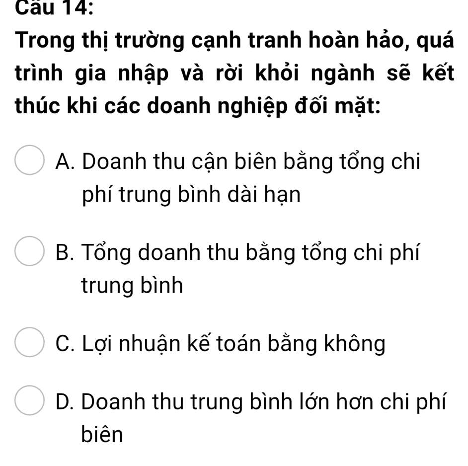 Trong thị trường cạnh tranh hoàn hảo, quá
trình gia nhập và rời khỏi ngành sẽ kết
thúc khi các doanh nghiệp đối mặt:
A. Doanh thu cận biên bằng tổng chi
phí trung bình dài hạn
B. Tổng doanh thu bằng tổng chi phí
trung bình
C. Lợi nhuận kế toán bằng không
D. Doanh thu trung bình lớn hơn chi phí
biên