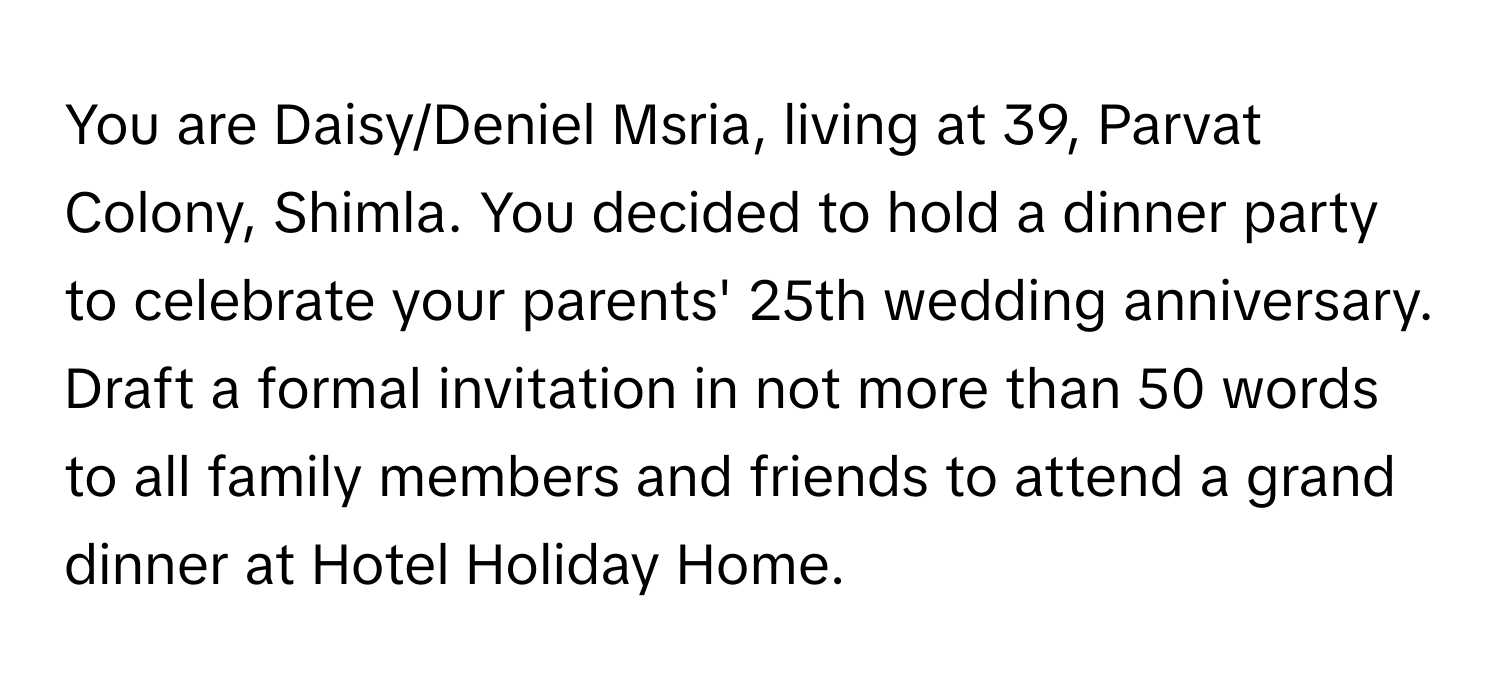 You are Daisy/Deniel Msria, living at 39, Parvat Colony, Shimla. You decided to hold a dinner party to celebrate your parents' 25th wedding anniversary. Draft a formal invitation in not more than 50 words to all family members and friends to attend a grand dinner at Hotel Holiday Home.