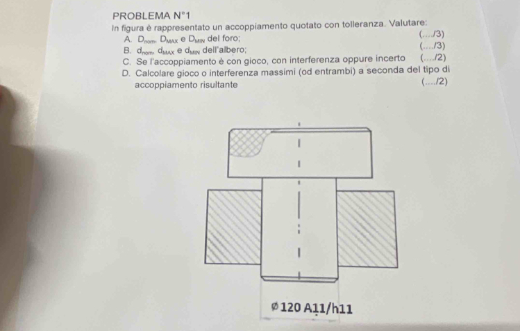 PROBLEMA N°1 
In figura è rappresentato un accoppiamento quotato con tolleranza. Valutare: 
A. D_nomD_MAx e D_MIN del foro; (.../3) 
B. d_nomd_MAX e d_MIN dell'albero; (..../3) 
C. Se l'accoppiamento è con gioco, con interferenza oppure incerto (..../2) 
D. Calcolare gioco o interferenza massimi (od entrambi) a seconda del tipo di 
accoppiamento risultante (..../2)