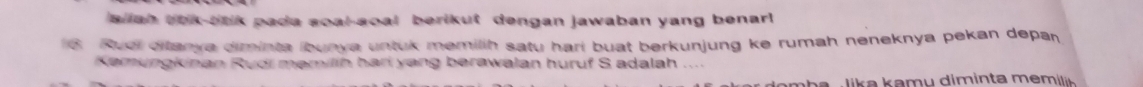 a ah tok-oak pada soal-soal berikut dengan jawaban yang benar! 
6 Ruei ditanya diminta ibunya untuk memilih satu hari buat berkunjung ke rumah neneknya pekan depar 
Kemungkinan Rudi məmilih hari yang berawalan huruf S adalah .... 
n h a , lika kamu diminta memil .