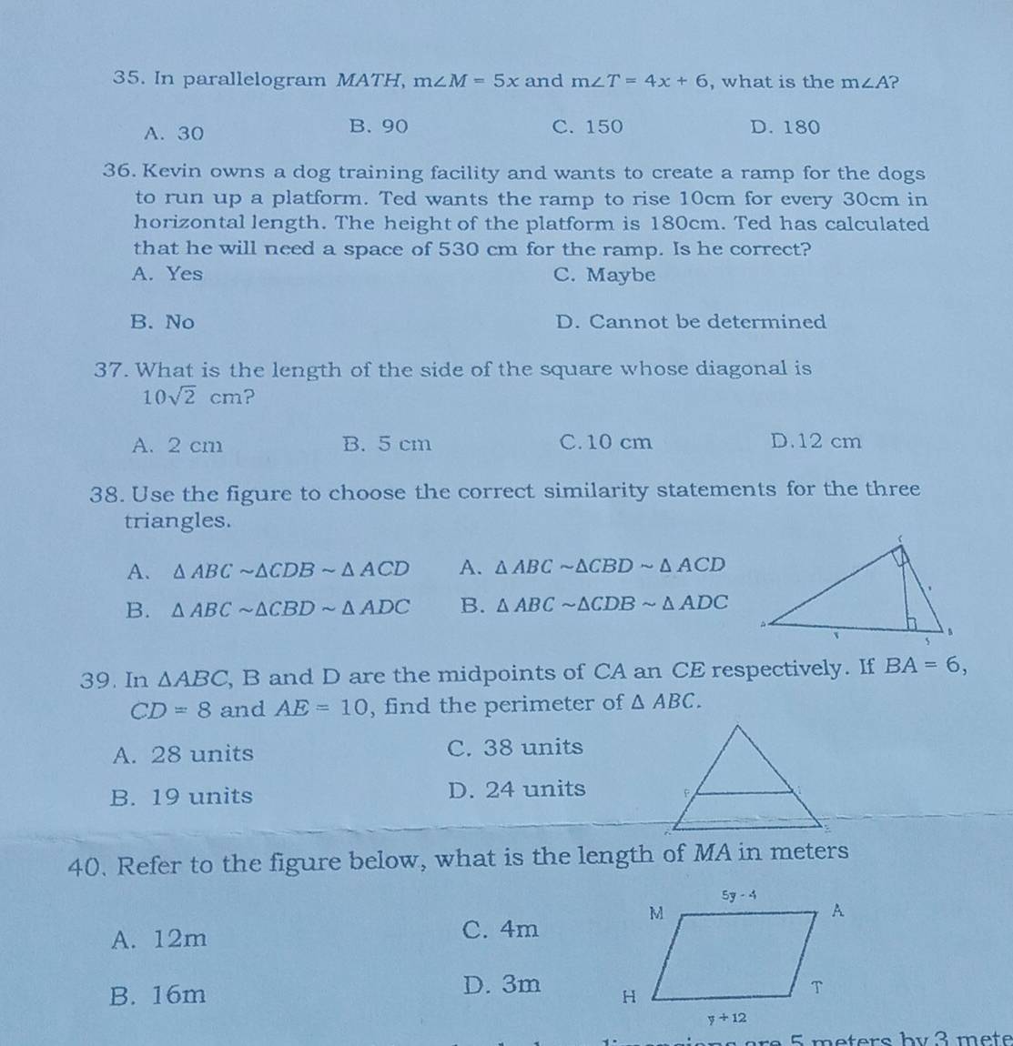 In parallelogram MATH, m∠ M=5x and m∠ T=4x+6 , what is the m∠ A ?
B. 90
A. 30 C. 150 D. 180
36. Kevin owns a dog training facility and wants to create a ramp for the dogs
to run up a platform. Ted wants the ramp to rise 10cm for every 30cm in
horizontal length. The height of the platform is 180cm. Ted has calculated
that he will need a space of 530 cm for the ramp. Is he correct?
A. Yes C. Maybe
B. No D. Cannot be determined
37. What is the length of the side of the square whose diagonal is
10sqrt(2)cm ?
A. 2 cm B. 5 cm C. 10 cm D.12 cm
38. Use the figure to choose the correct similarity statements for the three
triangles.
A. △ ABCsim △ CDBsim △ ACD A. △ ABCsim △ CBDsim △ ACD
B. △ ABCsim △ CBDsim △ ADC B. △ ABCsim △ CDBsim △ ADC
39. In △ ABC , B and D are the midpoints of CA an CE respectively. If BA=6,
CD=8 and AE=10 , find the perimeter of △ ABC.
A. 28 units C. 38 units
B. 19 units D. 24 units
40. Refer to the figure below, what is the length of MA in meters
A. 12m
C. 4m
D. 3m
B. 16m 
5 meters by 3 mete