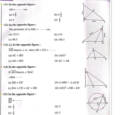 (11) In the opposite figure :
AD= cm,
(a) 5 5/7  _ 6 3/4 
(b)
(c) 5 (d)  4/3 
(12) In the opposite figure :
The perimeter of △ ABC= _cm.
(a) 123.5 (b) 375
(c) 98.5 (d) 108.5
(13) □ In the opposite figure :
vector AD bisects ∠ A , then AB* CD= _
(a) AC* BD (b) (AD)^2
(c) AD* BD (d) AC* AB
(14) In the opposite figure :
I vector AD bisects ∠ BAC
then_
(a) BD=DC (b) △ ABDsim △ ACD
(c) BA* CD=AC* BD (d) (AD)^2=DB* DC
(15) In the opposite figure :
_  BE/BC =
(a)  1/2 
(b) 2
(c)  1/3  (d) 3